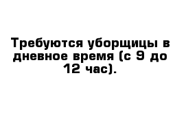 Требуются уборщицы в дневное время (с 9 до 12 час).